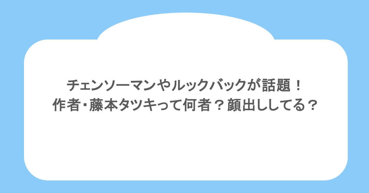 チェンソーマンやルックバックが話題！作者・藤本タツキって何者？顔出ししてる？